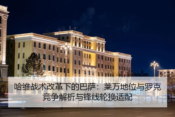 哈维战术改革下的巴萨：莱万地位与罗克竞争解析与锋线轮换适配