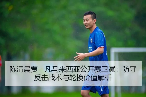 陈清晨贾一凡马来西亚公开赛卫冕：防守反击战术与轮换价值解析