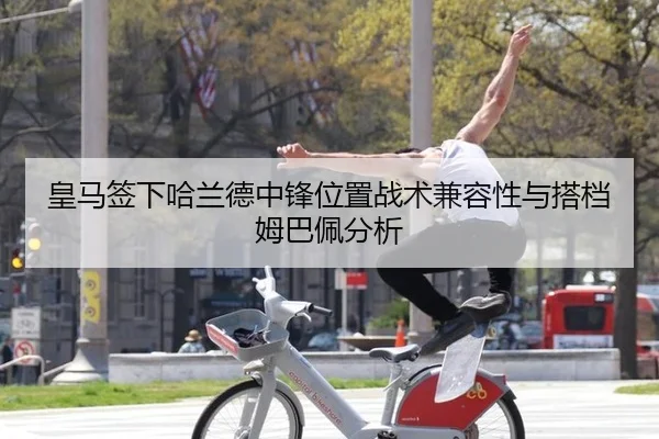 皇马签下哈兰德中锋位置战术兼容性与搭档姆巴佩分析