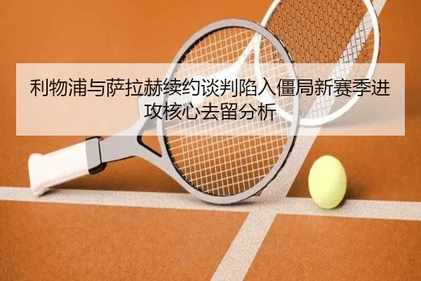 利物浦与萨拉赫续约谈判陷入僵局新赛季进攻核心去留分析